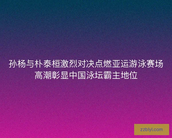孙杨与朴泰桓激烈对决点燃亚运游泳赛场高潮彰显中国泳坛霸主地位